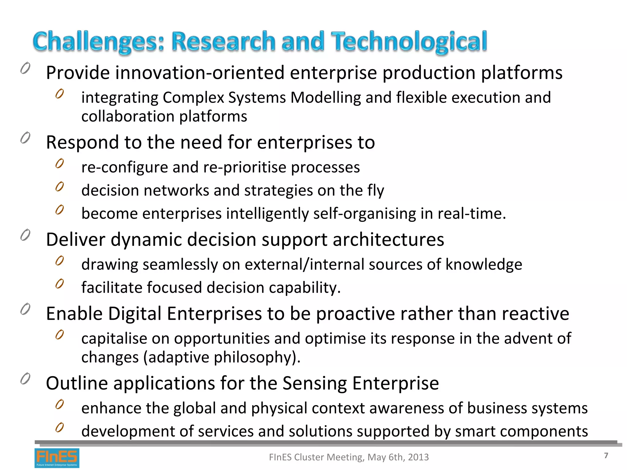 0 Provide innovation-oriented enterprise production platforms
0 integrating Complex Systems Modelling and flexible execution and
collaboration platforms
0 Respond to the need for enterprises to
0 re-configure and re-prioritise processes
0 decision networks and strategies on the fly
0 become enterprises intelligently self-organising in real-time.
0 Deliver dynamic decision support architectures
0 drawing seamlessly on external/internal sources of knowledge
0 facilitate focused decision capability.
0 Enable Digital Enterprises to be proactive rather than reactive
0 capitalise on opportunities and optimise its response in the advent of
changes (adaptive philosophy).
0 Outline applications for the Sensing Enterprise
0 enhance the global and physical context awareness of business systems
0 development of services and solutions supported by smart components
FInES Cluster Meeting, May 6th, 2013 7
 