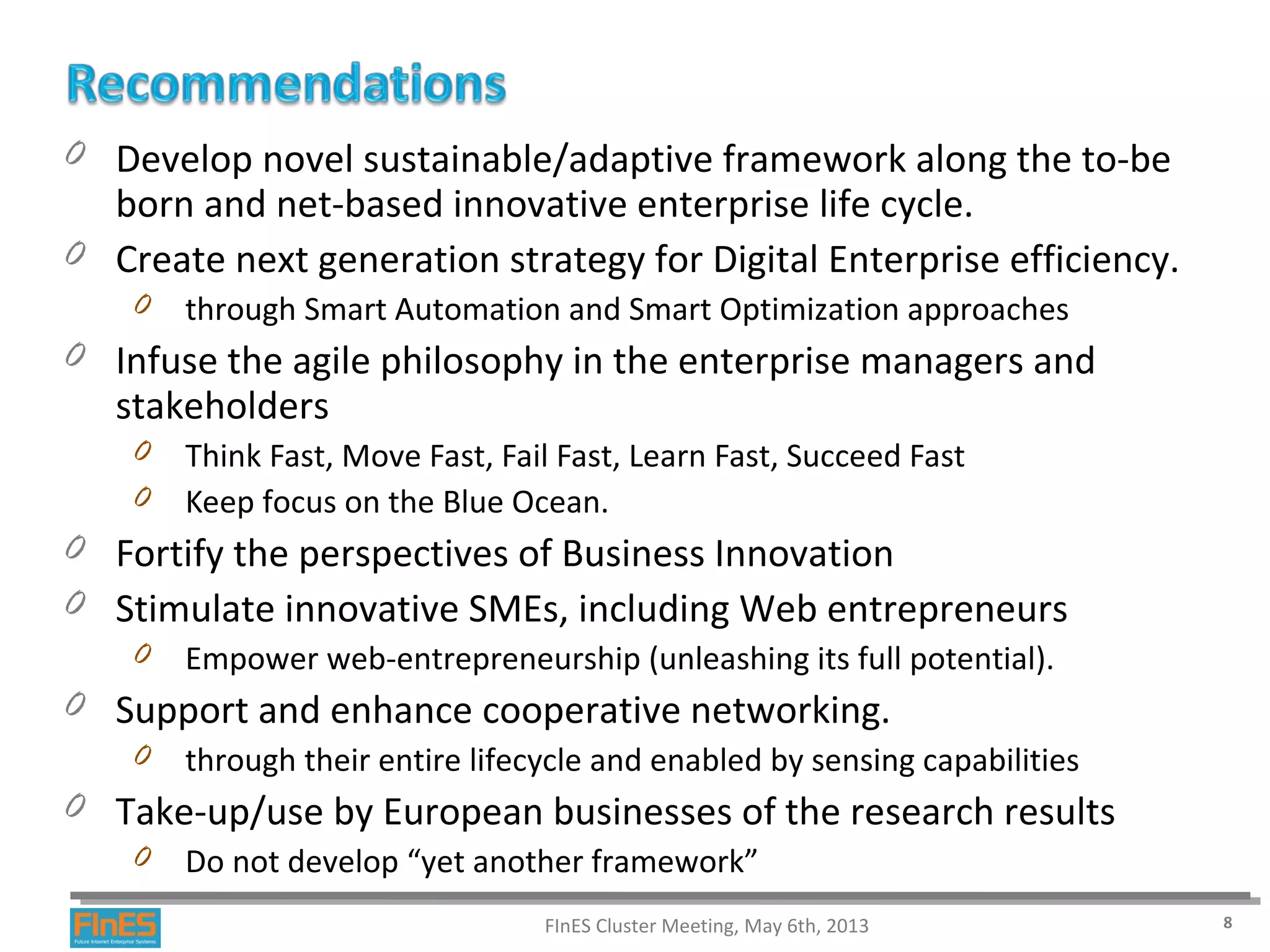 0 Develop novel sustainable/adaptive framework along the to-be
born and net-based innovative enterprise life cycle.
0 Create next generation strategy for Digital Enterprise efficiency.
0 through Smart Automation and Smart Optimization approaches
0 Infuse the agile philosophy in the enterprise managers and
stakeholders
0 Think Fast, Move Fast, Fail Fast, Learn Fast, Succeed Fast
0 Keep focus on the Blue Ocean.
0 Fortify the perspectives of Business Innovation
0 Stimulate innovative SMEs, including Web entrepreneurs
0 Empower web-entrepreneurship (unleashing its full potential).
0 Support and enhance cooperative networking.
0 through their entire lifecycle and enabled by sensing capabilities
0 Take-up/use by European businesses of the research results
0 Do not develop “yet another framework”
FInES Cluster Meeting, May 6th, 2013 8
 