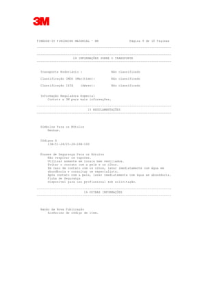 FINESSE-IT FINISHING MATERIAL - BR Página 9 de 10 Páginas
--------------------------------------------------------------------------
--------------------------------------------------------------------------
14 INFORMAÇÕES SOBRE O TRANSPORTE
--------------------------------------------------------------------------
Transporte Rodoviário : Não classificado
Classificação IMDG (Marítimo): Não classificado
Classificação IATA (Aéreo): Não classificado
Informação Reguladora Especial
Contate a 3M para mais informações.
--------------------------------------------------------------------------
15 REGULAMENTAÇÕES
--------------------------------------------------------------------------
Símbolos Para os Rótulos
Nenhum.
Códigos S
23A-51-24/25-26-28B-100
Frases de Segurança Para os Rótulos
Não respirar os vapores.
Utilizar somente em locais bem ventilados.
Evitar o contato com a pele e os olhos.
Em caso de contato com os olhos, lavar imediatamente com água em
abundância e consultar um especialista.
Após contato com a pele, lavar imediatamente com água em abundância.
Ficha de Segurança
disponível para uso profissional sob solicitação.
--------------------------------------------------------------------------
16 OUTRAS INFORMAÇÕES
--------------------------------------------------------------------------
Razão da Nova Publicação
Acréscimo de código de item.
 