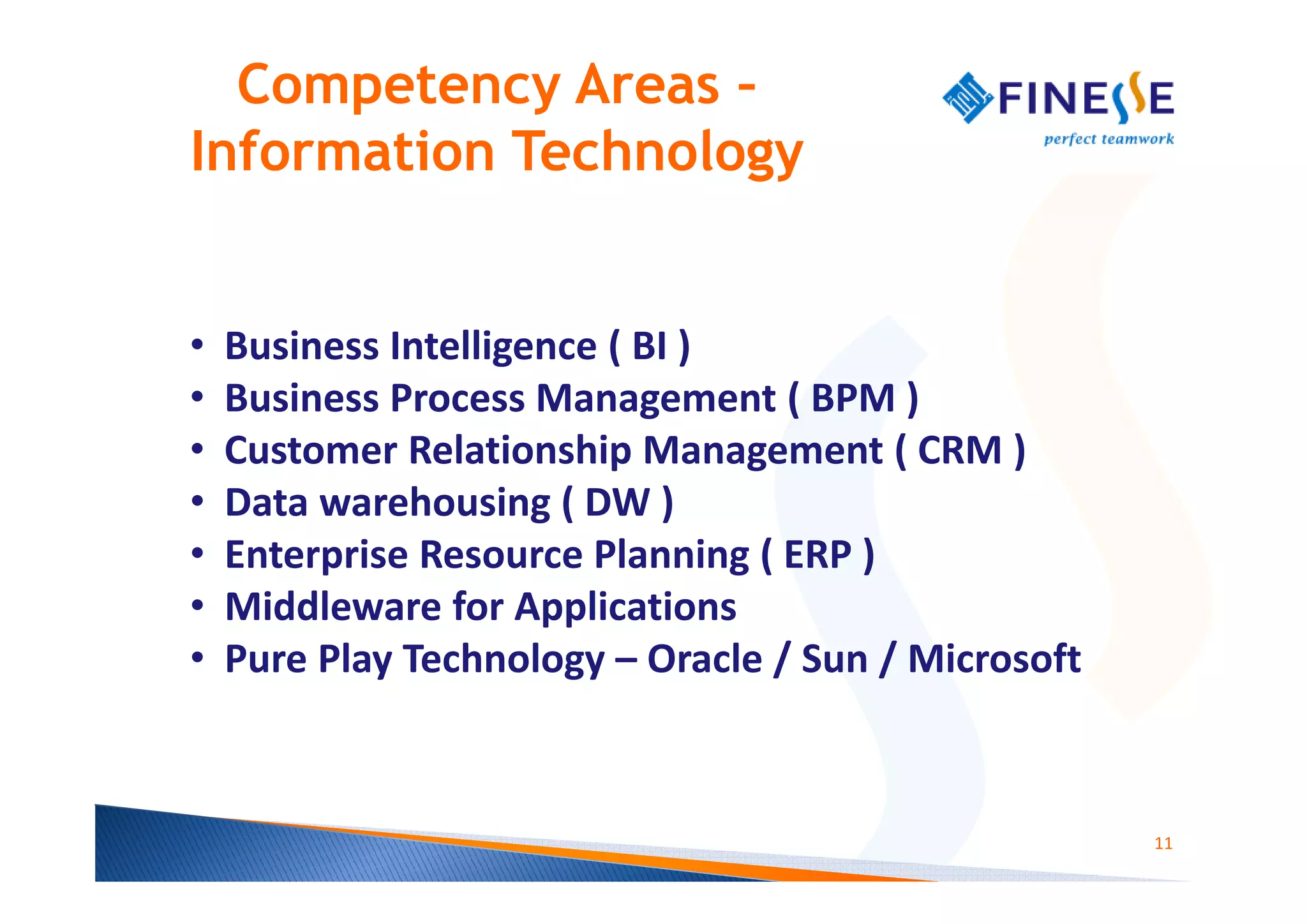 Competency Areas –
Information Technology


•   Business Intelligence ( BI )
•   Business Process Management ( BPM )
•   Customer Relationship Management ( CRM )
•   Data warehousing ( DW )
•   Enterprise Resource Planning ( ERP )
•   Middleware for Applications
•   Pure Play Technology – Oracle / Sun / Microsoft



                                                      11
 