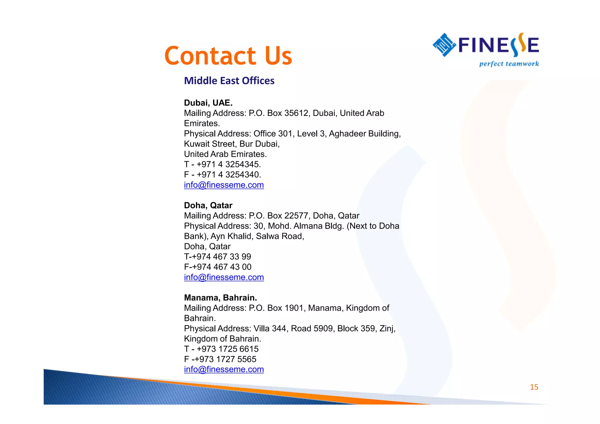 Contact Us
 Middle East Offices
 Dubai, UAE.
 Mailing Address: P.O. Box 35612, Dubai, United Arab
 Emirates.
 Physical Address: Office 301, Level 3, Aghadeer Building,
 Kuwait Street, Bur Dubai,
 United Arab Emirates.
 T - +971 4 3254345.
 F - +971 4 3254340.
 info@finesseme.com

 Doha, Qatar
 Mailing Address: P.O. Box 22577, Doha, Qatar
 Physical Address: 30, Mohd. Almana Bldg. (Next to Doha
 Bank), Ayn Khalid, Salwa Road,
 Doha, Qatar
 T-+974 467 33 99
 F-+974 467 43 00
 info@finesseme.com

 Manama, Bahrain.
 Mailing Address: P.O. Box 1901, Manama, Kingdom of
 Bahrain.
 Physical Address: Villa 344, Road 5909, Block 359, Zinj,
 Kingdom of Bahrain.
 T - +973 1725 6615
 F -+973 1727 5565
 info@finesseme.com

                                                             15
 
