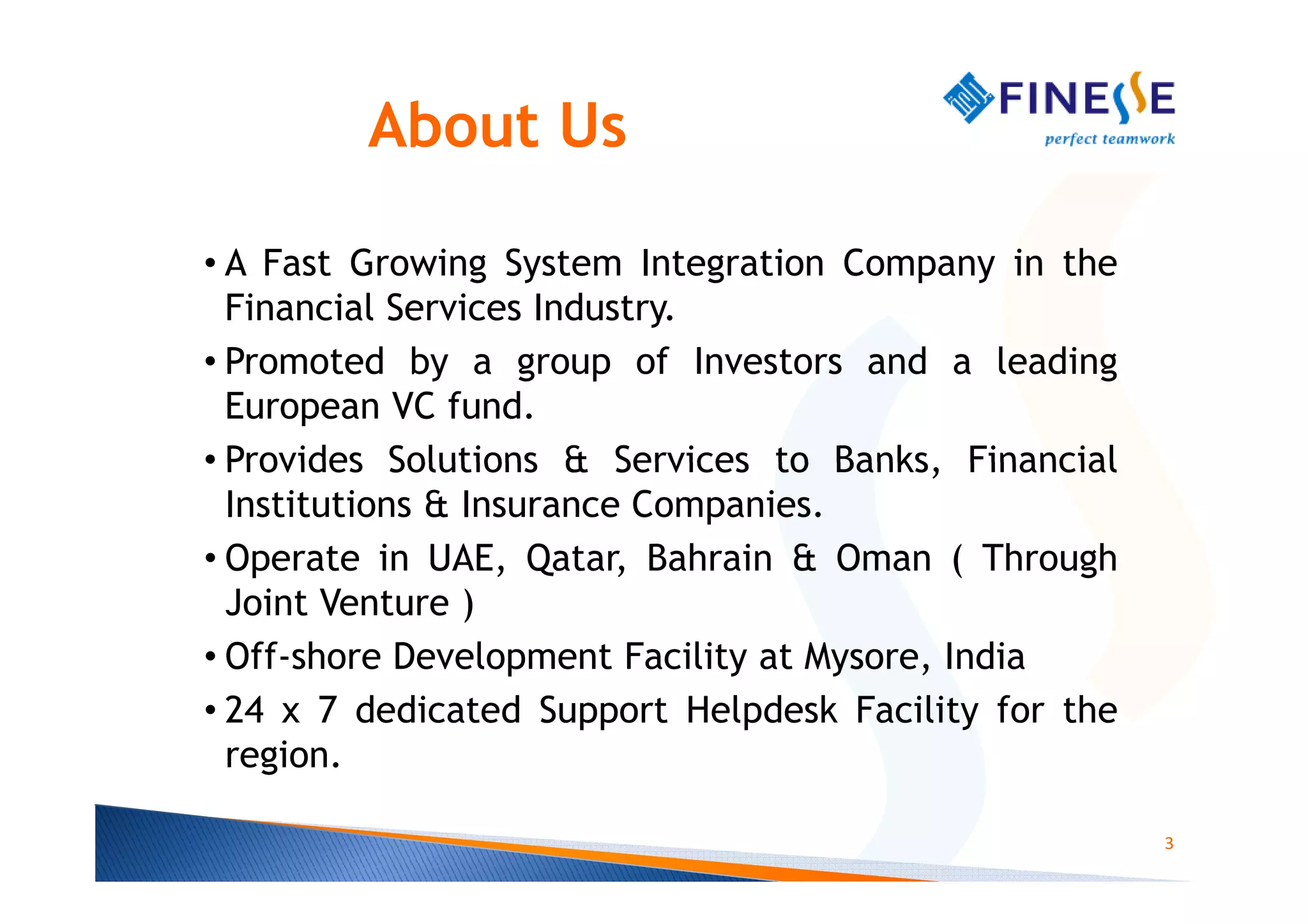 About Us

• A Fast Growing System Integration Company in the
  Financial Services Industry.
• Promoted by a group of Investors and a leading
  European VC fund.
• Provides Solutions & Services to Banks, Financial
  Institutions & Insurance Companies.
• Operate in UAE, Qatar, Bahrain & Oman ( Through
  Joint Venture )
• Off-shore Development Facility at Mysore, India
• 24 x 7 dedicated Support Helpdesk Facility for the
  region.

                                                       3
 
