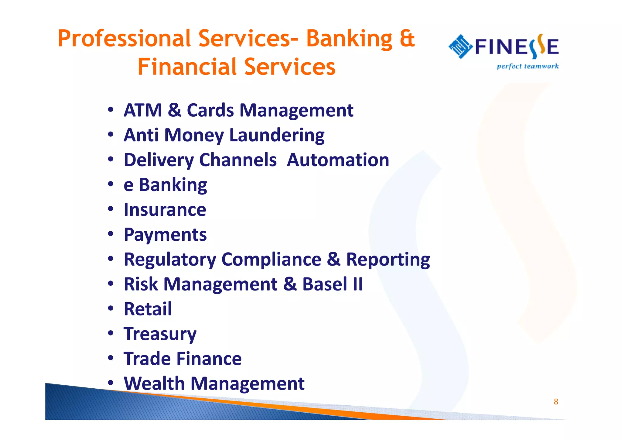 Professional Services– Banking &
       Financial Services
    •   ATM & Cards Management
    •   Anti Money Laundering
    •   Delivery Channels Automation
    •   e Banking
    •   Insurance
    •   Payments
    •   Regulatory Compliance & Reporting
    •   Risk Management & Basel II
    •   Retail
    •   Treasury
    •   Trade Finance
    •   Wealth Management
                                            8
 