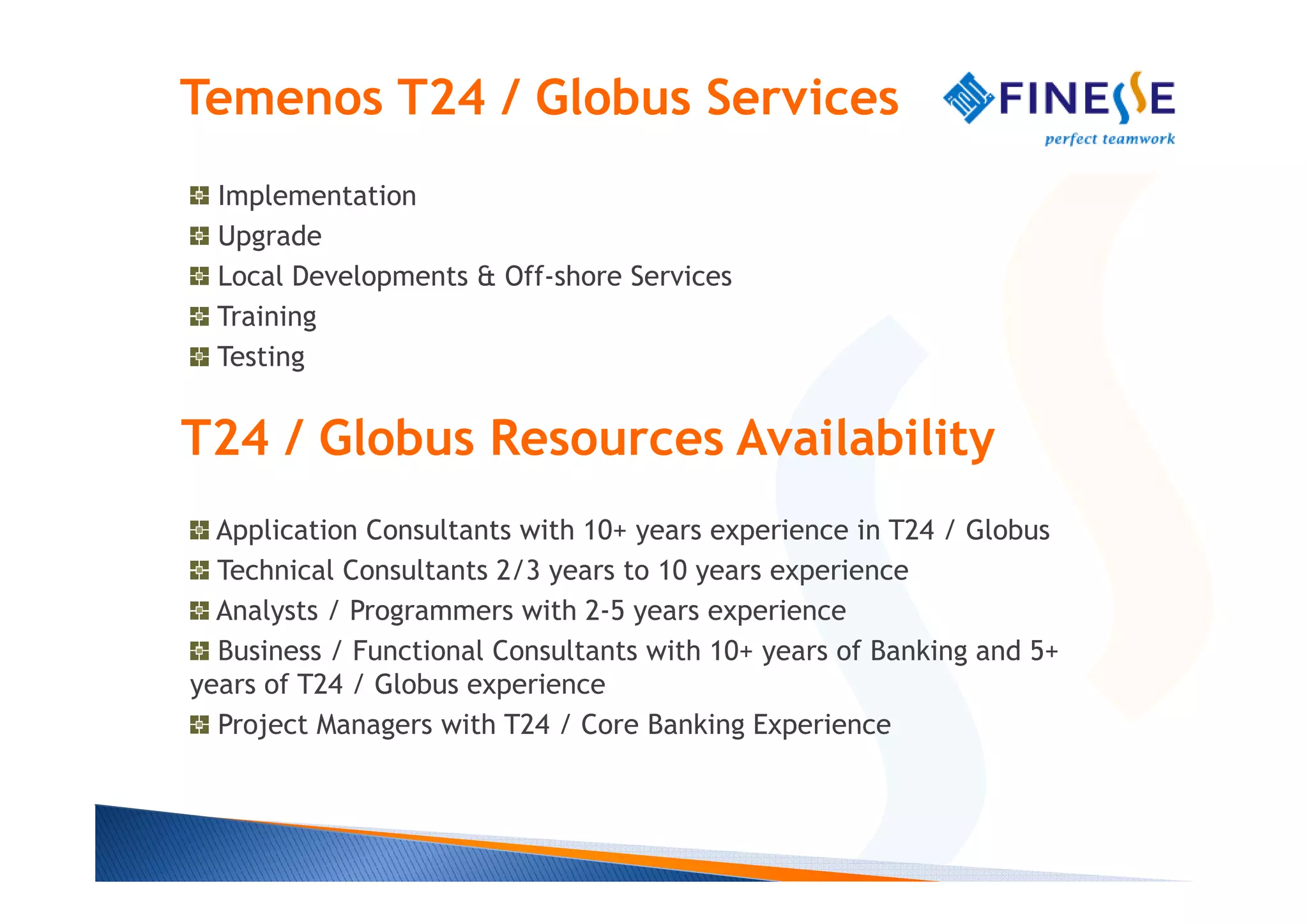 Temenos T24 / Globus Services
  Implementation
  Upgrade
  Local Developments & Off-shore Services
  Training
  Testing


T24 / Globus Resources Availability
  Application Consultants with 10+ years experience in T24 / Globus
  Technical Consultants 2/3 years to 10 years experience
  Analysts / Programmers with 2-5 years experience
  Business / Functional Consultants with 10+ years of Banking and 5+
years of T24 / Globus experience
  Project Managers with T24 / Core Banking Experience
 