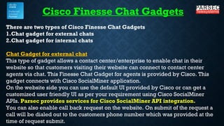 There are two types of Cisco Finesse Chat Gadgets
1.Chat gadget for external chats
2.Chat gadget for internal chats
Chat Gadget for external chat
This type of gadget allows a contact center/enterprise to enable chat in their
website so that customers visiting their website can connect to contact center
agents via chat. This Finesse Chat Gadget for agents is provided by Cisco. This
gadget connects with Cisco SocialMiner application.
On the website side you can use the default UI provided by Cisco or can get a
customized user friendly UI as per your requirement using Cisco SocialMiner
APIs. Parsec provides services for Cisco SocialMiner API integration.
You can also enable call back request on the website. On submit of the request a
call will be dialed out to the customers phone number which was provided at the
time of request submit.
Cisco Finesse Chat Gadgets
 