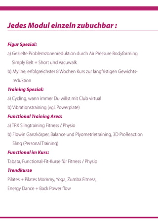 Figur Spezial:
a) Gezielte Problemzonenreduktion durch Air Pressure Bodyforming
­Simply Belt + Short und Vacuwalk
b) Myline, erfolgreichster 8 Wochen Kurs zur langfristigen Gewichts-
reduktion
Training Spezial:
a) Cycling, wann immer Du willst mit Club virtual
b) Vibrationstraining (vgl. Powerplate)
Functional Training Area:
a) TRX Slingtraining Fitness / Physio
b) Flowin Ganzkörper, Balance und Plyometrietraining, 3D ProReaction
Sling (Personal Training)
Functional im Kurs:
Tabata, Functional-Fit-Kurse für Fitness / Physio
Trendkurse
Pilates + Pilates Mommy, Yoga, Zumba Fitness,
Energy Dance + Back Power flow
Jedes Modul einzeln zubuchbar :
 