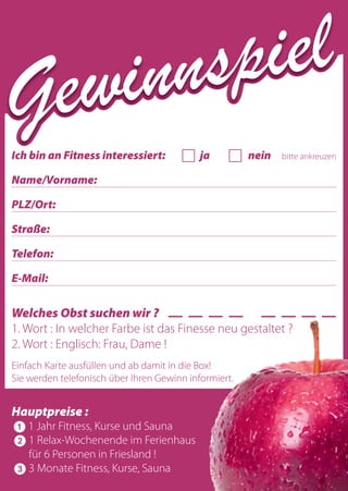 Ich bin an Fitness interessiert: Ȟ ja Ȟ nein bitte ankreuzen
Name/Vorname:
PLZ/Ort:
Straße:
Telefon:
E-Mail:
Welches Obst suchen wir ? _ _ _ _ _ _ _ _
1. Wort : In welcher Farbe ist das Finesse neu gestaltet ?
2. Wort : Englisch: Frau, Dame !
Einfach Karte ausfüllen und ab damit in die Box!
Sie werden telefonisch über Ihren Gewinn informiert.
Hauptpreise :
ᕡ 1 Jahr Fitness, Kurse und Sauna
ᕢ 1 Relax-Wochenende im Ferienhaus
für 6 Personen in Friesland !
ᕣ 3 Monate Fitness, Kurse, Sauna
für Dich und Deine Freundin !
Gewinnspiel
Gewinnspiel
Gewinnspiel
Gewinnspiel
Gewinnspiel
Welches Obst suchen wir ? _ _ _ _ _ _ _ _
1. Wort : In welcher Farbe ist das Finesse neu gestaltet ?
2. Wort : Englisch: Frau, Dame !
Einfach Karte ausfüllen und ab damit in die Box!
Sie werden telefonisch über Ihren Gewinn informiert.
1 Jahr Fitness, Kurse und Sauna
1 Relax-Wochenende im Ferienhaus
für 6 Personen in Friesland !
3 Monate Fitness, Kurse, Sauna
für Dich und Deine Freundin !
 