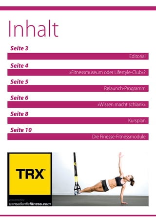 Seite 3	
Editorial
Seite 4	
»Fitnessmuseum oder Lifestyle-Club«?
Seite 5	
Relaunch-Programm
Seite 6	
»Wissen macht schlank«
Seite 8	
Kursplan
Seite 10
Die Finesse-Fitnessmodule
Inhalt
 