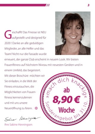 /// 3
Geschafft! Das Finesse ist NEU
aufgestellt und designed für
2020 ! Danke an alle geduldigen
Mitglieder, an alle Helfer und das
Team! Nicht nur die Fassade wurde
erneuert, der ganze Club erscheint in neuem Look. Wir bieten
Frauenﬁtness auf höchstem Niveau mit neuesten Geräten und in
einem Umfeld, das begeistert.
Mit dieser Broschüre möchten wir
Sie einladen, in die Welt der
Fitness einzutauchen, die
Möglichkeiten von Frauen-
ﬁtness kennenzulernen
und mit uns unsere
Neueröffnung zu feiern. 
Ihre Sabine Henningsen
Mit dieser Broschüre möchten wir
 