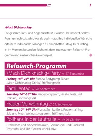 /// 5
Relaunch-Programm
»Mach Dich knackig« Party // 27. September
Freitag 1800
-2300
Uhr Zumba, Bodypump, Tabata
„Mach Dich knackig-Drinks“, Eröffnungssekt
Familientag // 28. September
Samstag 1400
-1800
Uhr Kinderprogramm, für alle: Tests und
Training, Eröffnungssekt
Frauen-Verwöhntag // 29. September
Sonntag 1000
-1400
Uhr Pilates, Zumba Gold, Faszientraining,
Salz und Meer: Wellnessprogramm, Eröffnungssekt
Pollhans in der Laufhalle // 19.-21 Oktober
Luftballons und Kinderschminken, Gewinnspiel und Glücksrad,
Testcenter und TRX, Cocktail »Pink Lady«
»Mach Dich knackig«
Die gesamte Preis- und Angebotsstruktur wurde überarbeitet, sodass
Frau nur noch das zahlt, was sie auch nutzt. Ihre individuellen Wünsche
erfordern individuelle Lösungen für dauerhaften Erfolg. Der Einstieg
ist im Moment besonders leicht mit dem interessanten Relaunch-Pro-
gramm und einem tollen Gewinnspiel . 
 