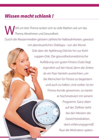 Wohl um kein Thema ranken sich so viele Mythen wie um das
Thema Abnehmen und Gesundheit.
Durch die Massenmedien geistern zahlreiche Halbwahrheiten, gewürzt
mit abenteuerlichen Diättipps - von der Mond-
Diät über die Apfelessig-Diät bis hin zur Kohl-
suppen-Diät. Die gesundheitsmedizinische
Aufklärung von guten Fitness-Clubs liegt
eigentlich auf der Hand, denn die Zeiten
als ein Paar Hanteln ausreichten, um
die Menschen für Fitness zu begeistern
und auch zu halten, sind vorbei. Ist ein
Fitness-Kunde gewonnen, so startet
er hochmotiviert mit seinem
Programm. Ganz oben
auf der Zielliste steht
bei den Meisten die
Gewichtsreduktion,
doch erfahrungsgemäß
flaut die Motivation spätes-
Wissen macht schlank !
 