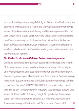 ///7
tens nach drei Monaten mangels Erfolg ab. Daher ist es für den Kunden
besonders wichtig, dass die Trainer die Stoffwechselzusammenhänge
kennen. Eine kompetente Aufklärung und Betreuung muss schon mit
dem Check-In ins Studio beginnen. Viele Diäten berücksichtigen nicht
den Zusammenhang von Stoffwechsel und Muskulatur. Sie bauen
allein auf Gewichtsreduktion, was jedoch auf Dauer nicht erfolgreich
sein kann, da diese den Stoffwechsel verlangsamt und es zum Abbau
von Muskulatur kommt.
Ein Muskel ist ein hocheffektiver Fettverbrennungsmotor.
Gute und gesundheitsmedizinisch ausgerichtete Fitness- und Health-
Clubs kennen und verstehen diese Zusammenhänge. Sie verfügen
über Medizintechnik und ausgebildete Trainer, die ein ganzheitliches
Fitnessprogramm optimal unterstützten. Eine einfache Personenwaage
reicht nicht aus, um komplexe Stoffwechselzusammenhänge sichtbar
zu machen. Erst das STOFFWECHSELPROFIL eines Menschen macht
sichtbar, ob ein Trainierender Fett reduziert, Muskelmasse aufbaut und
seinen Stoffwechsel in Schwung bringt. Ein geschulter Trainer kann
daraus ein Fitnessprogramm ableiten, das hochindividuell auf den
Trainierenden zugeschnitten ist und Ziele erreicht. Dauerhaft !  
 