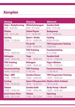 Kursplan
Montag Dienstag Mittwoch
Step + Bodyforming
8.45 - 9.30 Uhr
Wirbelsäulengym
8.30 - 9.15 Uhr
Zumba Gold
8.45 - 9.15 Uhr
Pilates
9.30 - 10.15 Uhr
Zirkel Physio
9.15 - 10.00 Uhr
Bodypump
9.15 - 10.00 Uhr
Cycling
10.30 - 11.20 Uhr
Sport + Krebs
09.15 - 10.00 Uhr
Cycling
8.20-9.10 Uhr
 
Fit ab 50
10.00 - 10.45 Uhr
TRX SuspensionTaining
10.00 Uhr
Pilates
17.15 - 18.00 Uhr
TRXTraining
11.00 Uhr
Faszientraining
9.15-10.00
Rehagym
18.00– 18.45 Uhr
Yoga
17.00 - 18.00 Uhr
Zumba Gold
16.15 - 17.00 Uhr
TRXTraining
18.00 Uhr
Rehagym
18.00 - 18.45 Uhr
Figur+Rücken
17.00 - 17.30 Uhr
Faszientraining
18.40 -19.20 Uhr
TRXTraining
17.45 Uhr
Faszientraining
17.30-18.10
Step + BBP
18.00 - 19.00 Uhr
Zumba Fitness
18.00 - 19.00 Uhr 
TRX SuspensionTraining
18.30 - 19.30 Uhr
Cycling
18.30 - 19.20 Uhr
Sport (Übergewicht)
18.45 - 19.30 Uhr
Myline Aktiv Schlank
18.15-19.30
Tabata
19.00 - 19.30 Uhr
Zumba Gold
19.00 - 19.45 Uhr
Body Pump + Bauch
18.30 - 19.45 Uhr 
Back Power Flow
19.30 - 20.15 Uhr
Tabata
19.45 - 20.15 Uhr
Spinning
19.45 - 20.30 Uhr
 