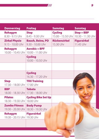 /// 9
Donnerstag Freitag Samstag Sonntag
Rehagym
8.30 - 9.15 Uhr
Step
8.45 - 9.30 Uhr
Cycling
15.00 - 15.50 Uhr
Step + BBP
10.30 - 11.30 Uhr
Zirkel Physio
9.15 - 10.00 Uhr
Bauch, Beine, PO
9.30 - 10.00 Uhr
Rückenzirkel
15.30 Uhr
Figurzirkel
11.45 Uhr
Rehagym
10.00 - 10.45 Uhr
Aerobic + BPF
10.00 - 11.00 Uhr
Cycling
10.00 - 10.50 Uhr
Cycling
16.30 - 17.20 Uhr
Step
17.30 - 18.00 Uhr
TRXTraining
17.00 Uhr
BBP
18.00 - 18.30 Uhr
Tabata
17.30 - 18.00 Uhr
Pilates
18.30 - 19.30 Uhr
Cycling Bike Set Up
18.00 Uhr
Zumba Fitness
19.30 - 20.30 Uhr
Body Pump
18.30 - 19.30 Uhr
Rehagym
19.30 - 20.15 Uhr
Figurzirkel
19.30 Uhr
18.30 - 19.30 Uhr
 