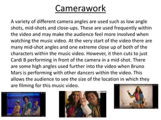 Camerawork
A variety of different camera angles are used such as low angle
shots, mid-shots and close-ups. These are used frequently within
the video and may make the audience feel more involved when
watching the music video. At the very start of the video there are
many mid-shot angles and one extreme close up of both of the
characters within the music video. However, it then cuts to just
Cardi B performing in front of the camera in a mid-shot. There
are some high angles used further into the video when Bruno
Mars is performing with other dancers within the video. This
allows the audience to see the size of the location in which they
are filming for this music video.
 