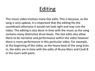 Editing
This music video involves many fast edits. This is because, as the
song is very upbeat, it is important that the editing fits the
soundtrack otherwise it would not look right and may ruin the
video. The editing is also done in time with the music as the song
contains many distinctive drum beats. The fast edits also allow
there to be narrative and performance within the video however
there is more performance in this particular video. For example,
at the beginning of the video, as the heavy beat of the song kicks
in, the edits are in time with the edits of Bruno Mars and Cardi B
in the room with paint.
 