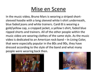 Mise en Scene
In the music video, Bruno Mars is wearing a striped short-
sleeved hoodie with a long sleeved white t-shirt underneath,
blue faded jeans and white trainers. Cardi B is wearing a
gold/yellow cap, a cropped jacket, a yellow t-shirt, faded blue
ripped shorts and trainers. All of the other people within the
music video are wearing clothes of the same style. As the music
video is dedicated to an American rock band – In Living Color,
that were especially popular in the 80s and 90s, they have
dressed according to the style of the band and what many
people were wearing back then.
 