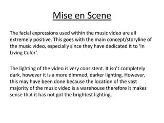 Mise en Scene
The facial expressions used within the music video are all
extremely positive. This goes with the main concept/storyline of
the music video, especially since they have dedicated it to ‘In
Living Color’.
The lighting of the video is very consistent. It isn’t completely
dark, however it is a more dimmed, darker lighting. However,
this may have been done because the location of the vast
majority of the music video is a warehouse therefore it makes
sense that it has not got the brightest lighting.
 