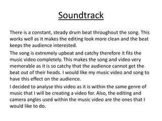 Soundtrack
There is a constant, steady drum beat throughout the song. This
works well as it makes the editing look more clean and the beat
keeps the audience interested.
The song is extremely upbeat and catchy therefore it fits the
music video completely. This makes the song and video very
memorable as it is so catchy that the audience cannot get the
beat out of their heads. I would like my music video and song to
have this effect on the audience.
I decided to analyse this video as it is within the same genre of
music that I will be creating a video for. Also, the editing and
camera angles used within the music video are the ones that I
would like to do.
 