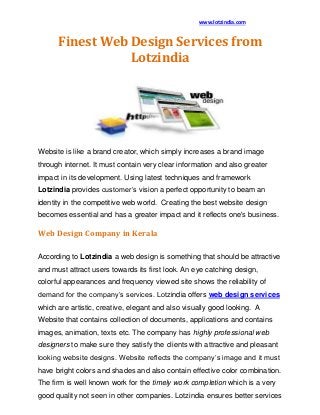 www.lotzindia.com
Finest Web Design Services from
Lotzindia
Website is like a brand creator, which simply increases a brand image
through internet. It must contain very clear information and also greater
impact in its development. Using latest techniques and framework
Lotzindia provides customer’s vision a perfect opportunity to beam an
identity in the competitive web world. Creating the best website design
becomes essential and has a greater impact and it reflects one's business.
Web Design Company in Kerala
According to Lotzindia a web design is something that should be attractive
and must attract users towards its first look. An eye catching design,
colorful appearances and frequency viewed site shows the reliability of
demand for the company’s services. Lotzindia offers web design services
which are artistic, creative, elegant and also visually good looking. A
Website that contains collection of documents, applications and contains
images, animation, texts etc. The company has highly professional web
designers to make sure they satisfy the clients with attractive and pleasant
looking website designs. Website reflects the company’s image and it must
have bright colors and shades and also contain effective color combination.
The firm is well known work for the timely work completion which is a very
good quality not seen in other companies. Lotzindia ensures better services
 