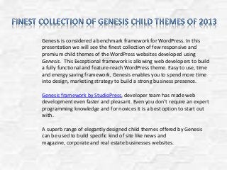 Genesis is considered a benchmark framework for WordPress. In this
presentation we will see the finest collection of few responsive and
premium child themes of the WordPress websites developed using
Genesis. This Exceptional framework is allowing web developers to build
a fully functional and feature-reach WordPress theme. Easy to use, time
and energy saving framework, Genesis enables you to spend more time
into design, marketing strategy to build a strong business presence.
Genesis framework by StudioPress, developer team has made web
development even faster and pleasant. Even you don’t require an expert
programming knowledge and for novices it is a best option to start out
with.
A superb range of elegantly designed child themes offered by Genesis
can be used to build specific kind of site like news and
magazine, corporate and real estate businesses websites.
 