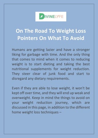 On The Road To Weight Loss
Pointers On What To Avoid
Humans are getting lazier and have a stronger
liking for garbage with time. And the only thing
that comes to mind when it comes to reducing
weight is to start dieting and taking the best
nutritional supplements for weight reduction.
They steer clear of junk food and start to
disregard any dietary requirements.
Even if they are able to lose weight, it won't be
kept off over time, and they will end up weak and
overweight. Keep in mind the things to avoid on
your weight reduction journey, which are
discussed in this page, in addition to the different
home weight loss techniques –
 