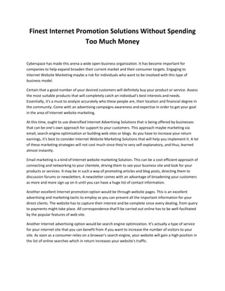 Finest Internet Promotion Solutions Without Spending
                    Too Much Money

Cyberspace has made this arena a wide open business organization. It has become important for
companies to help expand broaden their current market and their consumer targets. Engaging to
Internet Website Marketing maybe a risk for individuals who want to be involved with this type of
business model.

Certain that a good number of your desired customers will definitely buy your product or service. Assess
the most suitable products that will completely catch an individual’s best interests and needs.
Essentially, it's a must to analyze accurately who these people are, their location and financial degree in
the community. Come with an advertising campaigns awareness and expertise in order to get your goal
in the area of Internet website marketing.

At this time, ought to use diversified Internet Advertising Solutions that is being offered by businesses
that can be one's own approach for support to your customers. This approach maybe marketing via
email, search engine optimization or building web sites or blogs. As you have to increase your return
earnings, it's best to consider Internet Website Marketing Solutions that will help you implement it. A lot
of these marketing strategies will not cost much since they're very self-explanatory, and thus, learned
almost instantly.

Email marketing is a kind of Internet website marketing Solution. This can be a cost efficient approach of
connecting and networking to your clientele, driving them to see your business site and look for your
products or services. It may be in such a way of promoting articles and blog posts, directing them to
discussion forums or newsletters. A newsletter comes with an advantage of broadening your customers
as more and more sign up on it until you can have a huge list of contact information.

Another excellent Internet promotion option would be through website pages. This is an excellent
advertising and marketing tactic to employ as you can present all the important information for your
direct clients. The website has to capture their interest and be complete since every dealing, from query
to payments might take place. All correspondence that'll be carried out online has to be well-facilitated
by the popular features of web site.

Another Internet advertising option would be search engine optimization. It's actually a type of service
for your internet site that you can benefit from if you want to increase the number of visitors to your
site. As soon as a consumer relies on a browser's search engine, your website will gain a high position in
the list of online searches which in return increases your website's traffic.
 