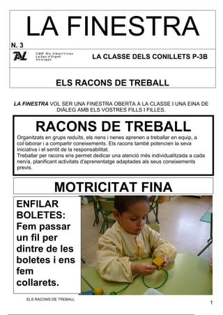 LA FINESTRA
N. 3
                                LA CLASSE DELS CONILLETS P-3B


                   ELS RACONS DE TREBALL

LA FINESTRA VOL SER UNA FINESTRA OBERTA A LA CLASSE I UNA EINA DE
              DIÀLEG AMB ELS VOSTRES FILLS I FILLES.


          RACONS DE TREBALL
 Organitzats en grups reduïts, els nens i nenes aprenen a treballar en equip, a
 col·laborar i a compartir coneixements. Els racons també potencien la seva
 iniciativa i el sentit de la responsabilitat.
 Treballar per racons ens permet dedicar una atenció més individualitzada a cada
 nen/a, planificant activitats d'aprenentatge adaptades als seus coneixements
 previs.



                   MOTRICITAT FINA
 ENFILAR
 BOLETES:
 Fem passar
 un fil per
 dintre de les
 boletes i ens
 fem
 collarets.
       ELS RACONS DE TREBALL
                                                                                   1
 