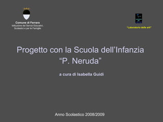 Progetto con la Scuola dell’Infanzia  “ P. Neruda”  a cura di Isabella Guidi Comune di Ferrara Istituzione dei Servizi Educativi, Scolastici e per le Famiglie “ Laboratorio delle arti” Anno Scolastico 2008/2009 