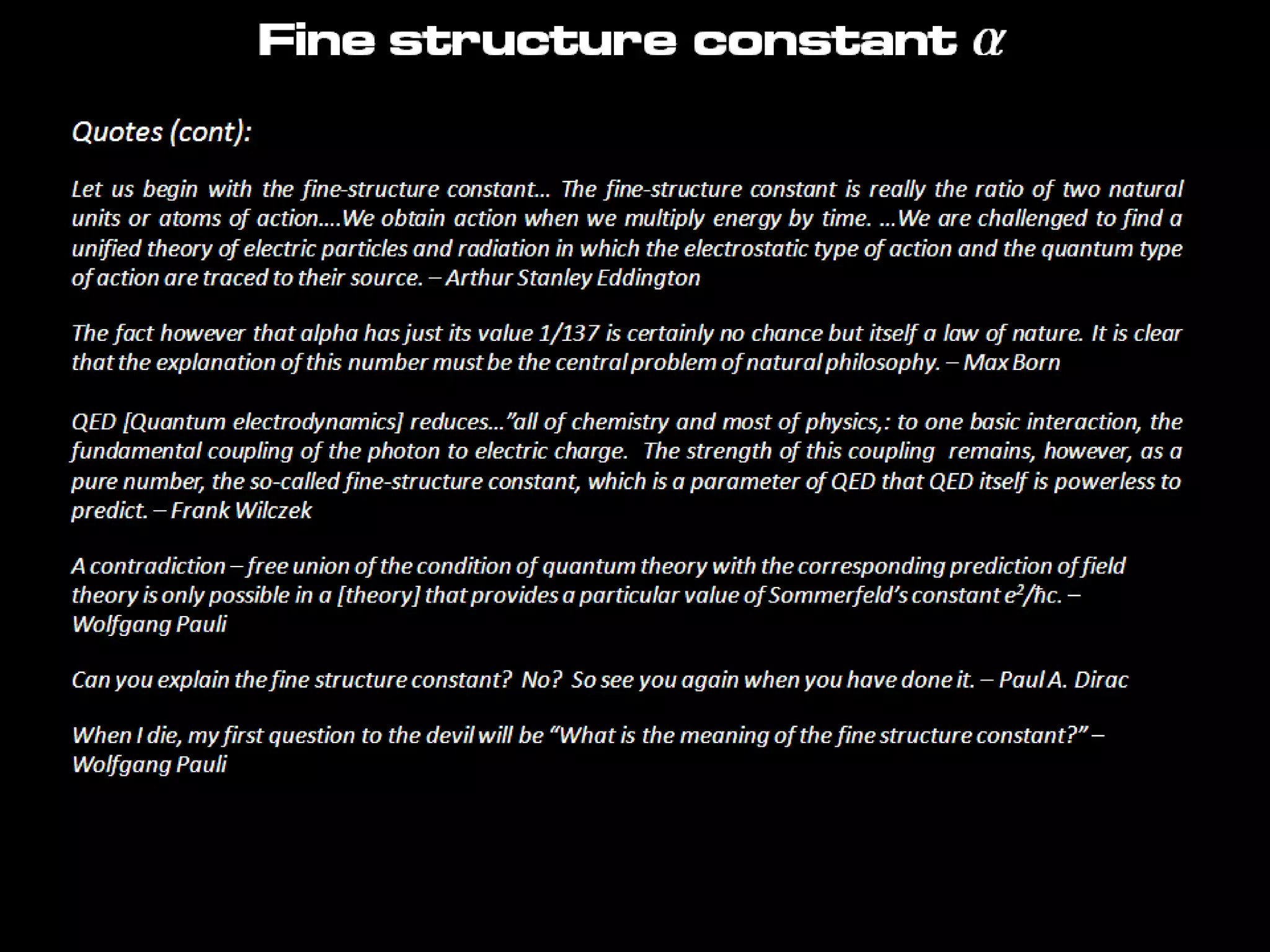 Quotes (cont):
Let us begin with the fine-structure constant… The fine-structure constant is really the ratio of two natural
units or atoms of action….We obtain action when we multiply energy by time. …We are challenged to find a
unified theory of electric particles and radiation in which the electrostatic type of action and the quantum type
of action are traced to their source. – Arthur Stanley Eddington
The fact however that alpha has just its value 1/137 is certainly no chance but itself a law of nature. It is clear
that the explanation of this number must be the central problem of natural philosophy. – Max Born
QED [Quantum electrodynamics] reduces…”all of chemistry and most of physics,: to one basic interaction, the
fundamental coupling of the photon to electric charge. The strength of this coupling remains, however, as a
pure number, the so-called fine-structure constant, which is a parameter of QED that QED itself is powerless to
predict. – Frank Wilczek
A contradiction – free union of the condition of quantum theory with the corresponding prediction of field
theory is only possible in a [theory] that provides a particular value of Sommerfeld’s constant e2/ħc. –
Wolfgang Pauli
Can you explain the fine structure constant? No? So see you again when you have done it. – Paul A. Dirac
When I die, my first question to the devil will be “What is the meaning of the fine structure constant?” –
Wolfgang Pauli
Fine structure constant a
 