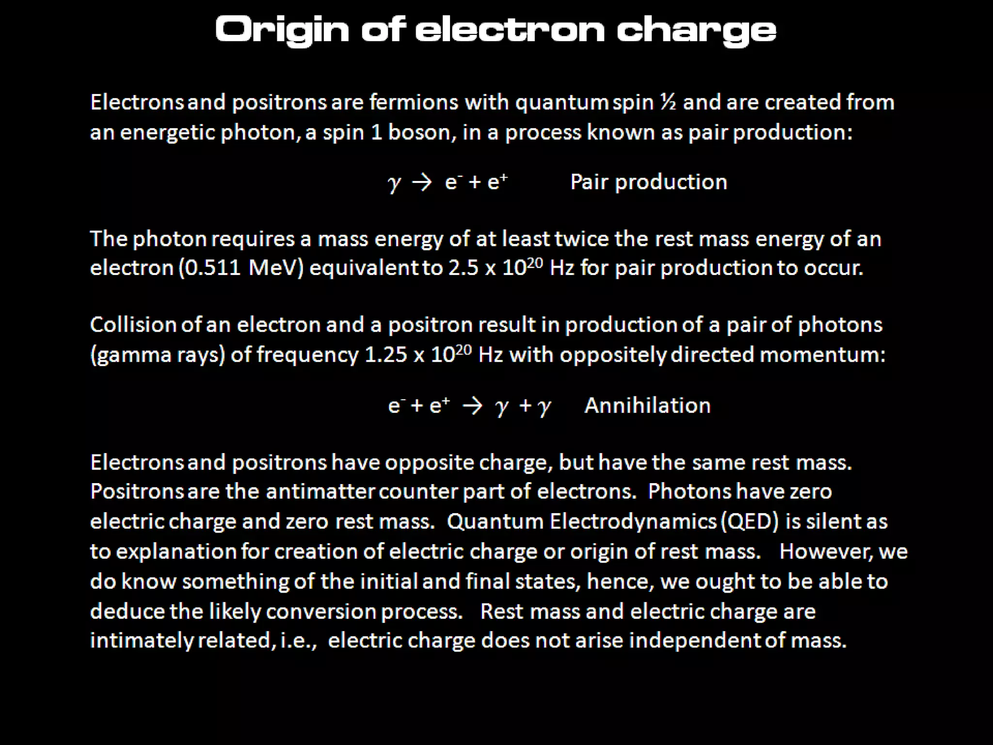 Origin of electron charge
Electrons and positrons are fermions with quantum spin ½ and are created from
an energetic photon, a spin 1 boson, in a process known as pair production:
g → e- + e+ Pair production
The photon requires a mass energy of at least twice the rest mass energy of an
electron (0.511 MeV) equivalent to 2.5 x 1020 Hz for pair production to occur.
Collision of an electron and a positron result in production of a pair of photons
(gamma rays) of frequency 1.25 x 1020 Hz with oppositely directed momentum:
e- + e+ → g + g Annihilation
Electrons and positrons have opposite charge, but have the same rest mass.
Positrons are the antimatter counter part of electrons. Photons have zero
electric charge and zero rest mass. Quantum Electrodynamics (QED) is silent as
to explanation for creation of electric charge or origin of rest mass. However, we
do know something of the initial and final states, hence, we ought to be able to
deduce the likely conversion process. Rest mass and electric charge are
intimately related, i.e., electric charge does not arise independent of mass.
 