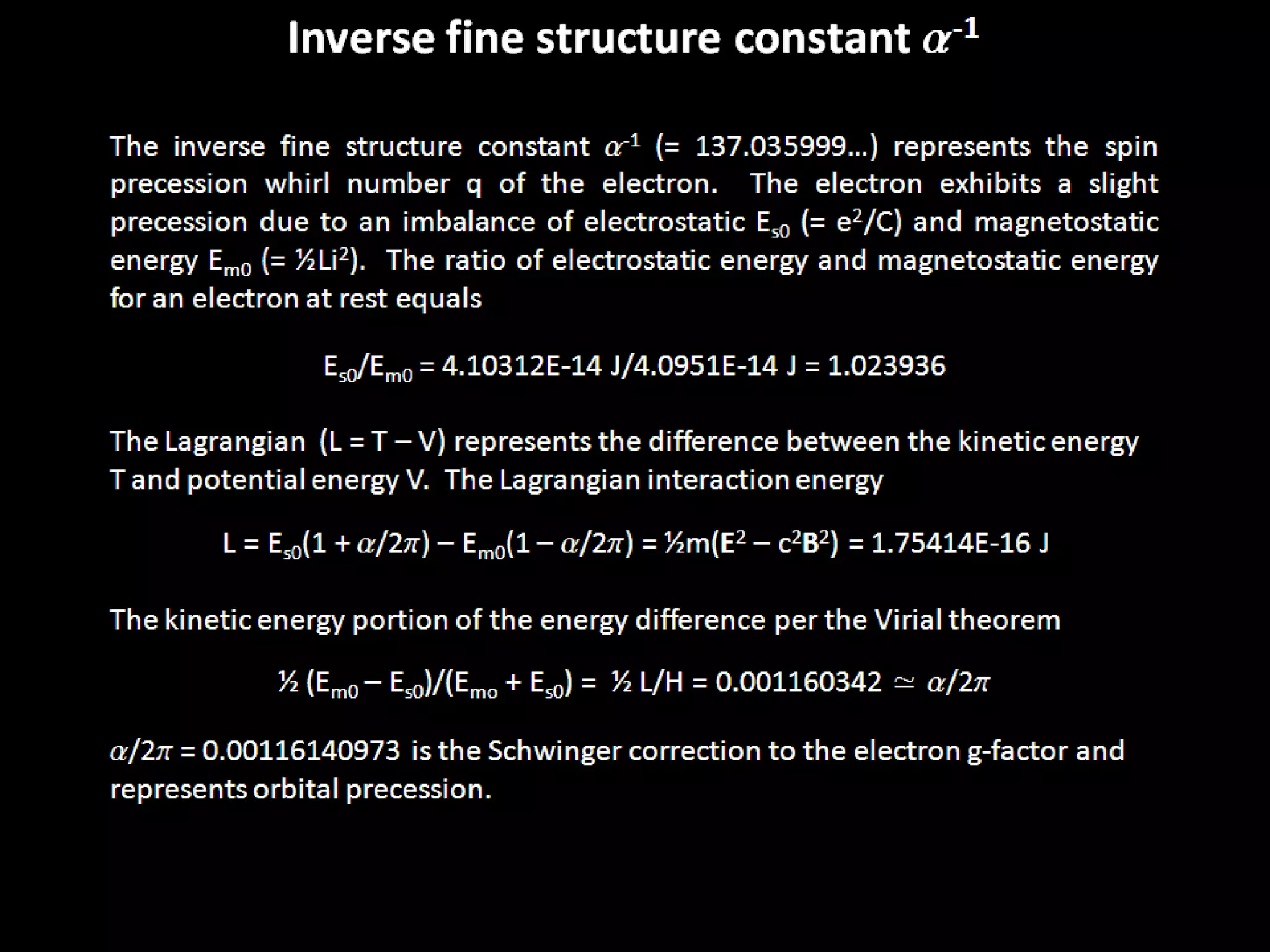 The inverse fine structure constant a-1 (= 137.035999…) represents the spin
precession whirl number q of the electron. The electron exhibits a slight
precession due to an imbalance of electrostatic Es0 (= e2/C) and magnetostatic
energy Em0 (= ½Li2). The ratio of electrostatic energy and magnetostatic energy
for an electron at rest equals
Es0/Em0 = 4.10312E-14 J/4.0951E-14 J = 1.023936
The Lagrangian (L = T – V) represents the difference between the kinetic energy
T and potential energy V. The Lagrangian interaction energy
L = Es0(1 + a/2p) – Em0(1 – a/2p) = ½m(E2 – c2B2) = 1.75414E-16 J
The kinetic energy portion of the energy difference per the Virial theorem
½ (Em0 – Es0)/(Emo + Es0) = ½ L/H = 0.001160342 ≃ a/2p
a/2p = 0.00116140973 is the Schwinger correction to the electron g-factor and
represents orbital precession.
Inverse fine structure constant a-1
 