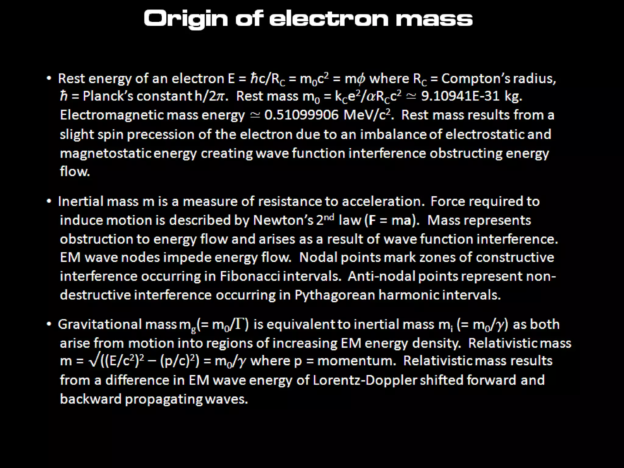 Origin of electron mass
• Rest energy of an electron E = ħc/RC = m0c2 = mf where RC = Compton’s radius,
ħ = Planck’s constant h/2p. Rest mass m0 = kCe2/aRCc2 ≃ 9.10941E-31 kg.
Electromagnetic mass energy ≃ 0.51099906 MeV/c2. Rest mass results from a
slight spin precession of the electron due to an imbalance of electrostatic and
magnetostatic energy creating wave function interference obstructing energy
flow.
• Inertial mass m is a measure of resistance to acceleration. Force required to
induce motion is described by Newton’s 2nd law (F = ma). Mass represents
obstruction to energy flow and arises as a result of wave function interference.
EM wave nodes impede energy flow. Nodal points mark zones of constructive
interference occurring in Fibonacci intervals. Anti-nodal points represent non-
destructive interference occurring in Pythagorean harmonic intervals.
• Gravitational mass mg(= m0/G) is equivalent to inertial mass mi (= m0/g) as both
arise from motion into regions of increasing EM energy density. Relativistic mass
m = √((E/c2)2 – (p/c)2) = m0/g where p = momentum. Relativistic mass results
from a difference in EM wave energy of Lorentz-Doppler shifted forward and
backward propagating waves.
 