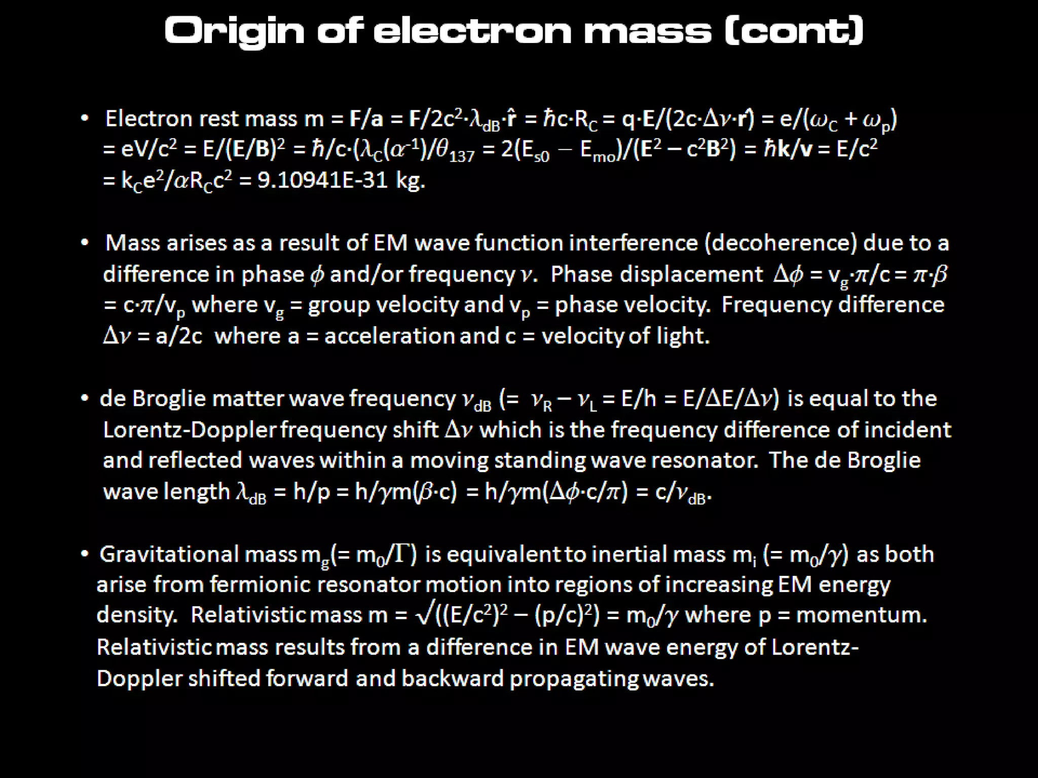 • Electron rest mass m = F/a = F/2c2·ldB·r̂ = ħc·RC = q·E/(2c·Dn·r)̂ = e/(wC + wp)
= eV/c2 = E/(E/B)2 = ħ/c·(lC(a-1)/q137 = 2(Es0 - Emo)/(E2 – c2B2) = ħk/v = E/c2
= kCe2/aRCc2 = 9.10941E-31 kg.
• Mass arises as a result of EM wave function interference (decoherence) due to a
difference in phase f and/or frequency n. Phase displacement Df = vg·p/c =
p·b
= c·p/vp where vg = group velocity and vp = phase velocity. Frequency
difference
Dn = a/2c where a = acceleration and c = velocity of light.
• de Broglie matter wave frequency ndB (= nR – nL = E/h = E/DE/Dn) is equal to
the
Lorentz-Doppler frequency shift Dn which is the frequency difference of incident
and reflected waves within a moving standing wave resonator. The de Broglie
wave length ldB = h/p = h/gm(b·c) = h/gm(Df·c/p) = c/ndB.
• Gravitational mass mg(= m0/G) is equivalent to inertial mass mi (= m0/g) as both
arise from fermionic resonator motion into regions of increasing EM energy
density. Relativistic mass m = √((E/c2)2 – (p/c)2) = m0/g where p = momentum.
Relativistic mass results from a difference in EM wave energy of Lorentz-
Origin of electron mass (cont)
 