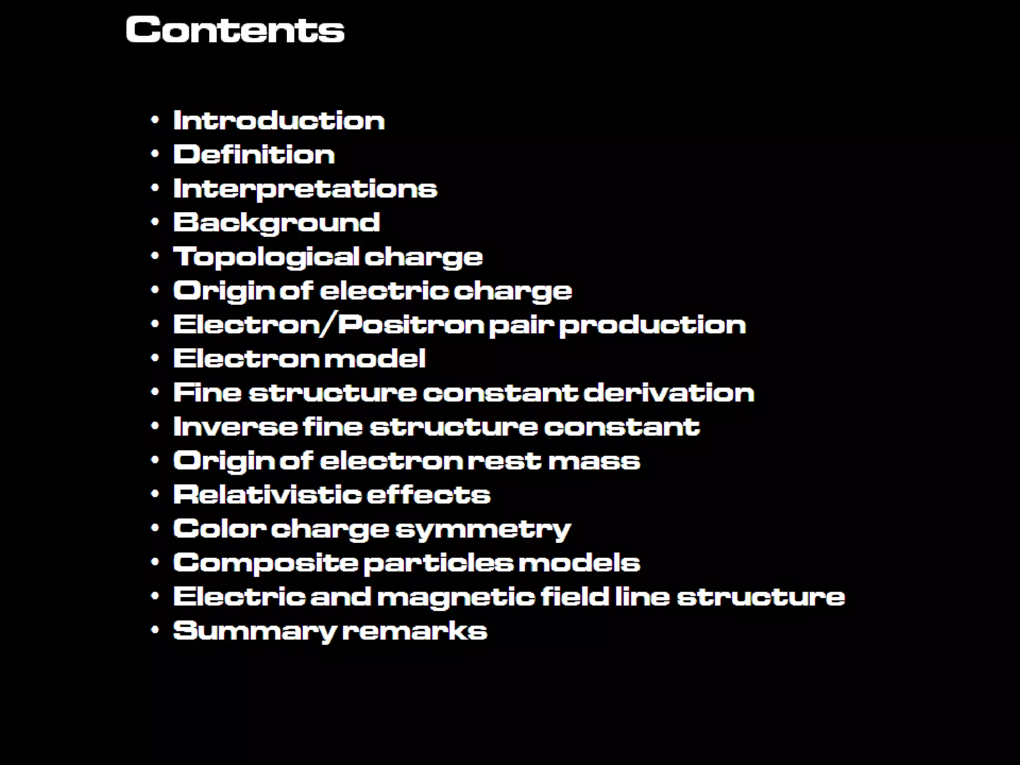 Contents
• Introduction
• Definition
• Interpretations
• Background
• Topologicalcharge
• Origin ofelectric charge
• Electron/Positronpairproduction
• Electronmodel
• Fine structureconstantderivation
• Inverse fine structureconstant
• Origin ofelectron rest mass
• Relativisticeffects
• Colorchargesymmetry
• Compositeparticlesmodels
• Electricandmagneticfield line structure
• Summaryremarks
 