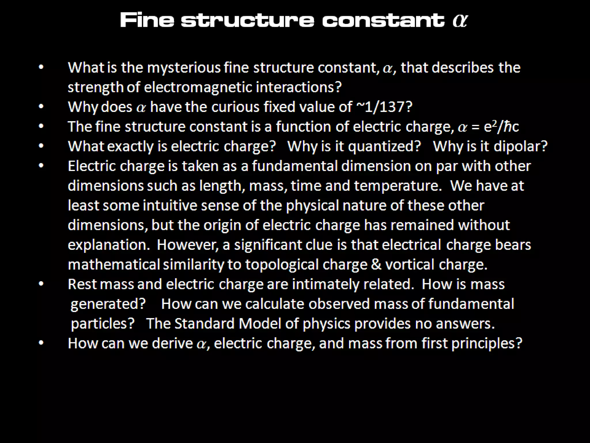 • What is the mysterious fine structure constant, a, that describes the
strength of electromagnetic interactions?
• Why does a have the curious fixed value of ~1/137?
• The fine structure constant is a function of electric charge, a = e2/ħc
• What exactly is electric charge? Why is it quantized? Why is it dipolar?
• Electric charge is taken as a fundamental dimension on par with other
dimensions such as length, mass, time and temperature. We have at
least some intuitive sense of the physical nature of these other
dimensions, but the origin of electric charge has remained without
explanation. However, a significant clue is that electrical charge bears
mathematical similarity to topological charge & vortical charge.
• Rest mass and electric charge are intimately related. How is mass
generated? How can we calculate observed mass of fundamental
particles? The Standard Model of physics provides no answers.
• How can we derive a, electric charge, and mass from first principles?
Fine structure constant a
 