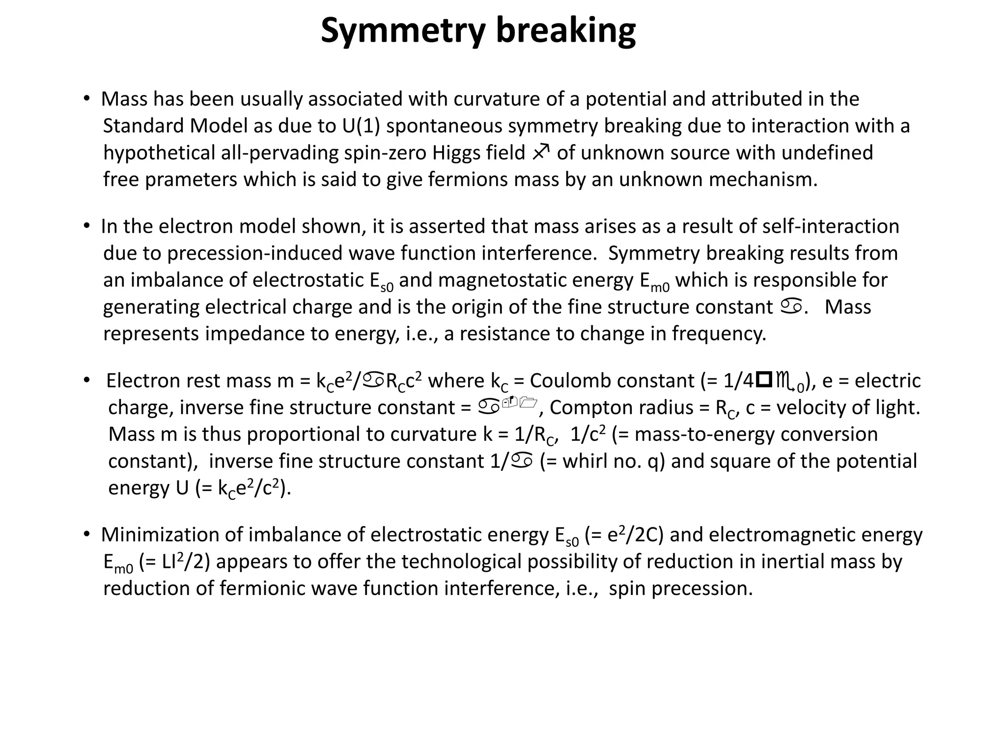 Symmetry breaking
• Mass has been usually associated with curvature of a potential and attributed in the
Standard Model as due to U(1) spontaneous symmetry breaking due to interaction with a
hypothetical all-pervading spin-zero Higgs field f of unknown source with undefined
free prameters which is said to give fermions mass by an unknown mechanism.
• In the electron model shown, it is asserted that mass arises as a result of self-interaction
due to precession-induced wave function interference. Symmetry breaking results from
an imbalance of electrostatic Es0 and magnetostatic energy Em0 which is responsible for
generating electrical charge and is the origin of the fine structure constant a. Mass
represents impedance to energy, i.e., a resistance to change in frequency.
• Electron rest mass m = kCe2/aRCc2 where kC = Coulomb constant (= 1/4pe0), e = electric
charge, inverse fine structure constant = a-1, Compton radius = RC, c = velocity of light.
Mass m is thus proportional to curvature k = 1/RC, 1/c2 (= mass-to-energy conversion
constant), inverse fine structure constant 1/a (= whirl no. q) and square of the potential
energy U (= kCe2/c2).
• Minimization of imbalance of electrostatic energy Es0 (= e2/2C) and electromagnetic energy
Em0 (= LI2/2) appears to offer the technological possibility of reduction in inertial mass by
reduction of fermionic wave function interference, i.e., spin precession.
 
