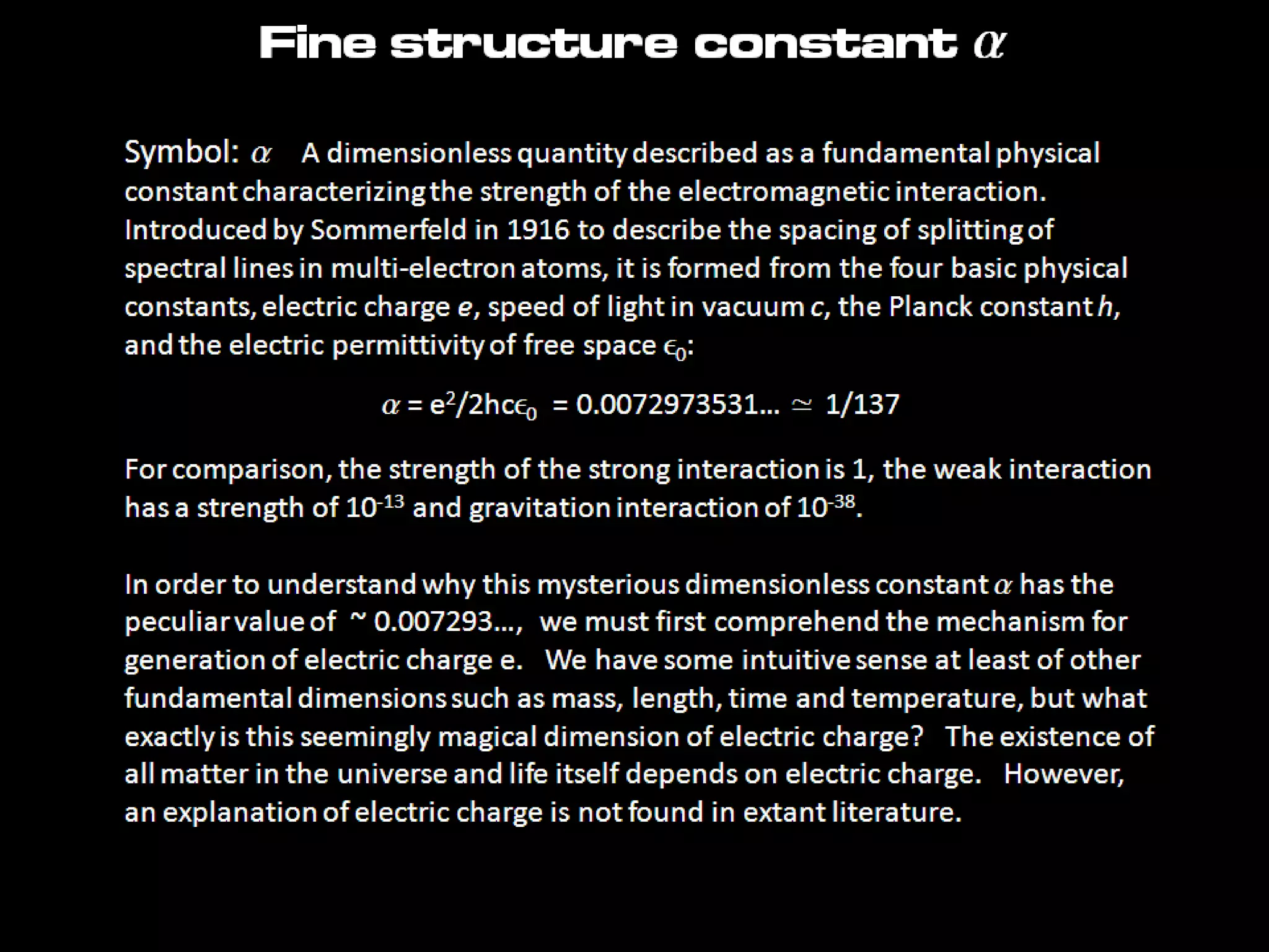 Fine structure constant a
Symbol: a A dimensionless quantity described as a fundamental
physical constant characterizing the strength of the electromagnetic interaction.
Introduced by Sommerfeld in 1916 to describe the spacing of splitting of
spectral lines in multi-electron atoms, it is formed from the four basic physical
constants, electric charge e, speed of light in vacuum c, the Planck constant h,
and the electric permittivity of free space e0:
a = e2/2hce0 = 0.0072973531… ≃ 1/137
For comparison, the strength of the strong interaction is 1, the weak interaction
has a strength of 10-13 and gravitation interaction of 10-38.
In order to understand why this mysterious dimensionless constant a has the
peculiar value of ~ 0.007293…, we must first comprehend the mechanism for
generation of electric charge e. We have some intuitive sense at least of other
fundamental dimensions such as mass, length, time and temperature, but what
exactly is this seemingly magical dimension of electric charge? The existence of
all matter in the universe and life itself depends on electric charge. However,
an explanation of electric charge is not found in extant literature.
 
