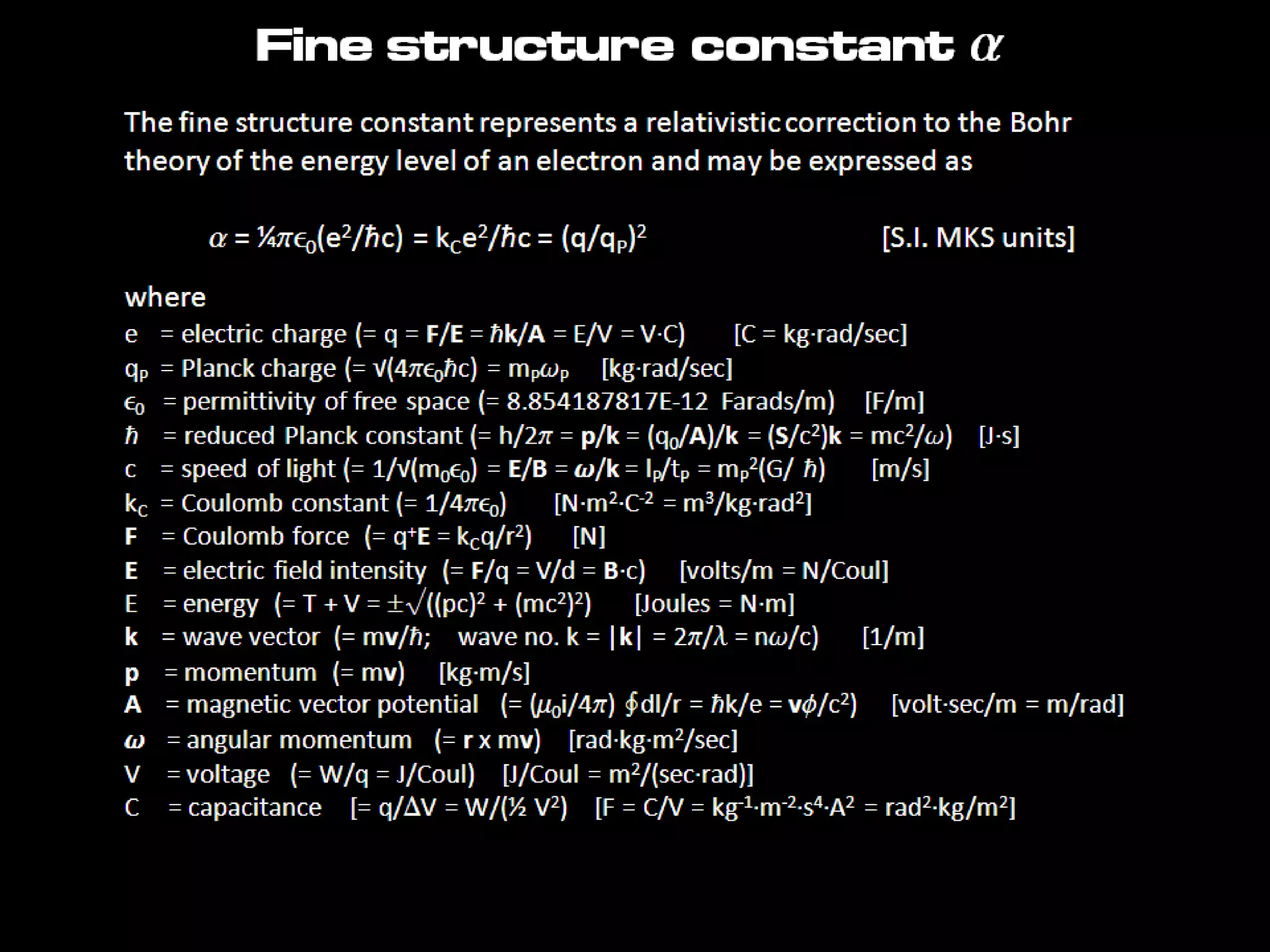 Fine structure constant a
The fine structure constant represents a relativistic correction to the Bohr
theory of the energy level of an electron and may be expressed as
a = ¼pe0(e2/ħc) = kCe2/ħc = (q/qP)2 [S.I. MKS units]
where
e = electric charge (= q = F/E = ħk/A = E/V = V·C) [C = kg·rad/sec]
qP = Planck charge (= √(4pe0ħc) = mPwP [kg·rad/sec]
e0 = permittivity of free space (= 8.854187817E-12 Farads/m) [F/m]
ħ = reduced Planck constant (= h/2p = p/k = (q0/A)/k = (S/c2)k = mc2/w) [J·s]
c = speed of light (= 1/√(m0e0) = E/B = w/k = lP/tP = mP
2(G/ ħ) [m/s]
kC = Coulomb constant (= 1/4pe0) [N·m2·C-2 = m3/kg·rad2]
F = Coulomb force (= q+E = kCq/r2) [N]
E = electric field intensity (= F/q = V/d = B·c) [volts/m = N/Coul]
E = energy (= T + V = √((pc)2 + (mc2)2) [Joules = N·m]
k = wave vector (= mv/ħ; wave no. k = |k| = 2p/l = nw/c) [1/m]
p = momentum (= mv) [kg·m/s]
A = magnetic vector potential (= (m0i/4p) ∮dl/r = ħk/e = vf/c2) [volt·sec/m = m/rad]
w = angular momentum (= r x mv) [rad·kg·m2/sec]
V = voltage (= W/q = J/Coul) [J/Coul = m2/(sec·rad)]
C = capacitance [= q/DV = W/(½ V2) [F = C/V = kg-1·m-2·s4·A2 = rad2·kg/m2]
 