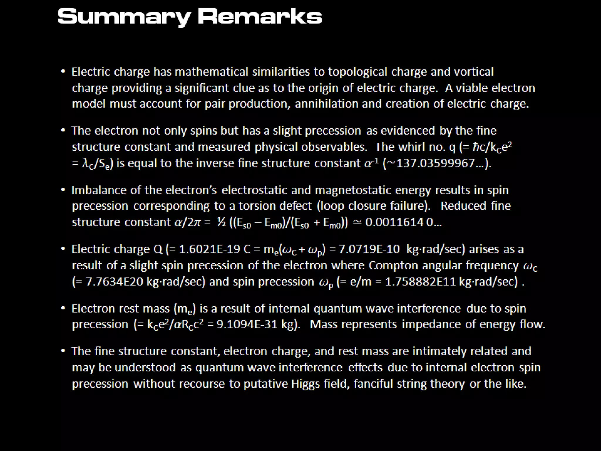 Summary Remarks
• Electric charge has mathematical similarities to topological charge and vortical
charge providing a significant clue as to the origin of electric charge. A viable electron
model must account for pair production, annihilation and creation of electric charge.
• The electron not only spins but has a slight precession as evidenced by the fine
structure constant and measured physical observables. The whirl no. q (= ħc/kCe2
= lC/Se) is equal to the inverse fine structure constant a-1 (≃137.03599967…).
• Imbalance of the electron’s electrostatic and magnetostatic energy results in spin
precession corresponding to a torsion defect (loop closure failure). Reduced fine
structure constant a/2p = ½ ((Es0 – Em0)/(Es0 + Em0)) ≃ 0.0011614 0…
• Electric charge Q (= 1.6021E-19 C = me(wC + wp) = 7.0719E-10 kg·rad/sec) arises as a
result of a slight spin precession of the electron where Compton angular frequency wC
(= 7.7634E20 kg·rad/sec) and spin precession wp (= e/m = 1.758882E11 kg·rad/sec) .
• Electron rest mass (me) is a result of internal quantum wave interference due to spin
precession (= kCe2/aRCc2 = 9.1094E-31 kg). Mass represents impedance of energy
flow.
• The fine structure constant, electron charge, and rest mass are intimately related and
may be understood as quantum wave interference effects due to internal electron spin
precession without recourse to putative Higgs field, fanciful string theory or the like.
 
