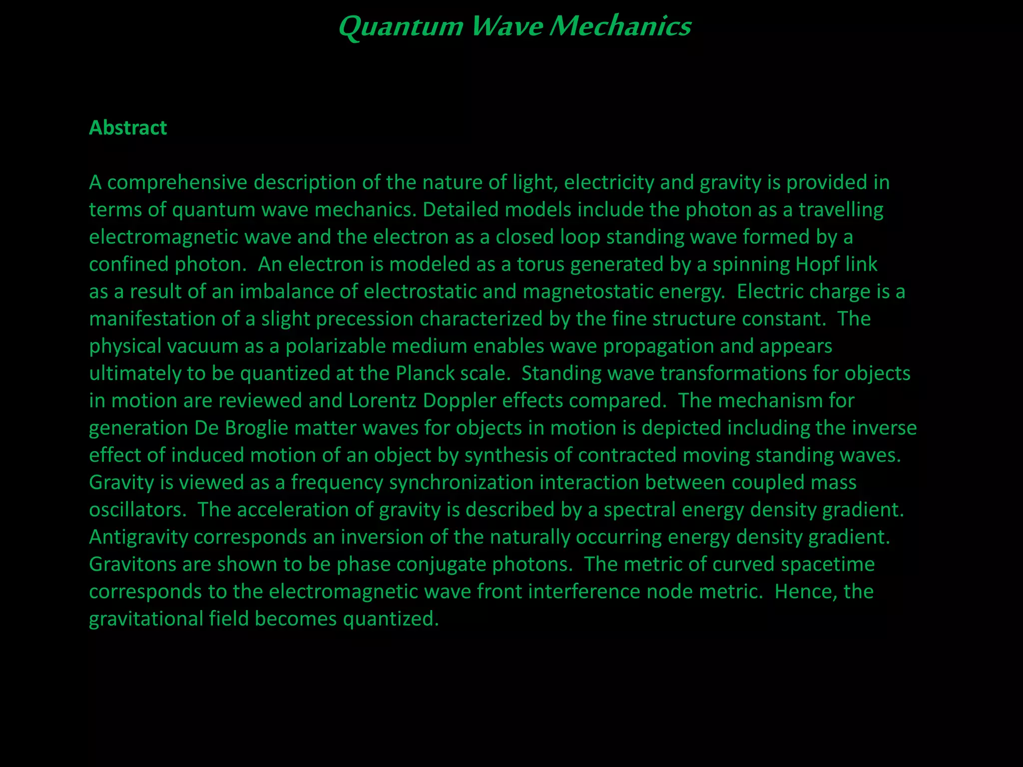 Abstract
A comprehensive description of the nature of light, electricity and gravity is provided in
terms of quantum wave mechanics. Detailed models include the photon as a travelling
electromagnetic wave and the electron as a closed loop standing wave formed by a
confined photon. An electron is modeled as a torus generated by a spinning Hopf link
as a result of an imbalance of electrostatic and magnetostatic energy. Electric charge is a
manifestation of a slight precession characterized by the fine structure constant. The
physical vacuum as a polarizable medium enables wave propagation and appears
ultimately to be quantized at the Planck scale. Standing wave transformations for objects
in motion are reviewed and Lorentz Doppler effects compared. The mechanism for
generation De Broglie matter waves for objects in motion is depicted including the inverse
effect of induced motion of an object by synthesis of contracted moving standing waves.
Gravity is viewed as a frequency synchronization interaction between coupled mass
oscillators. The acceleration of gravity is described by a spectral energy density gradient.
Antigravity corresponds an inversion of the naturally occurring energy density gradient.
Gravitons are shown to be phase conjugate photons. The metric of curved spacetime
corresponds to the electromagnetic wave front interference node metric. Hence, the
gravitational field becomes quantized.
QuantumWaveMechanics
 