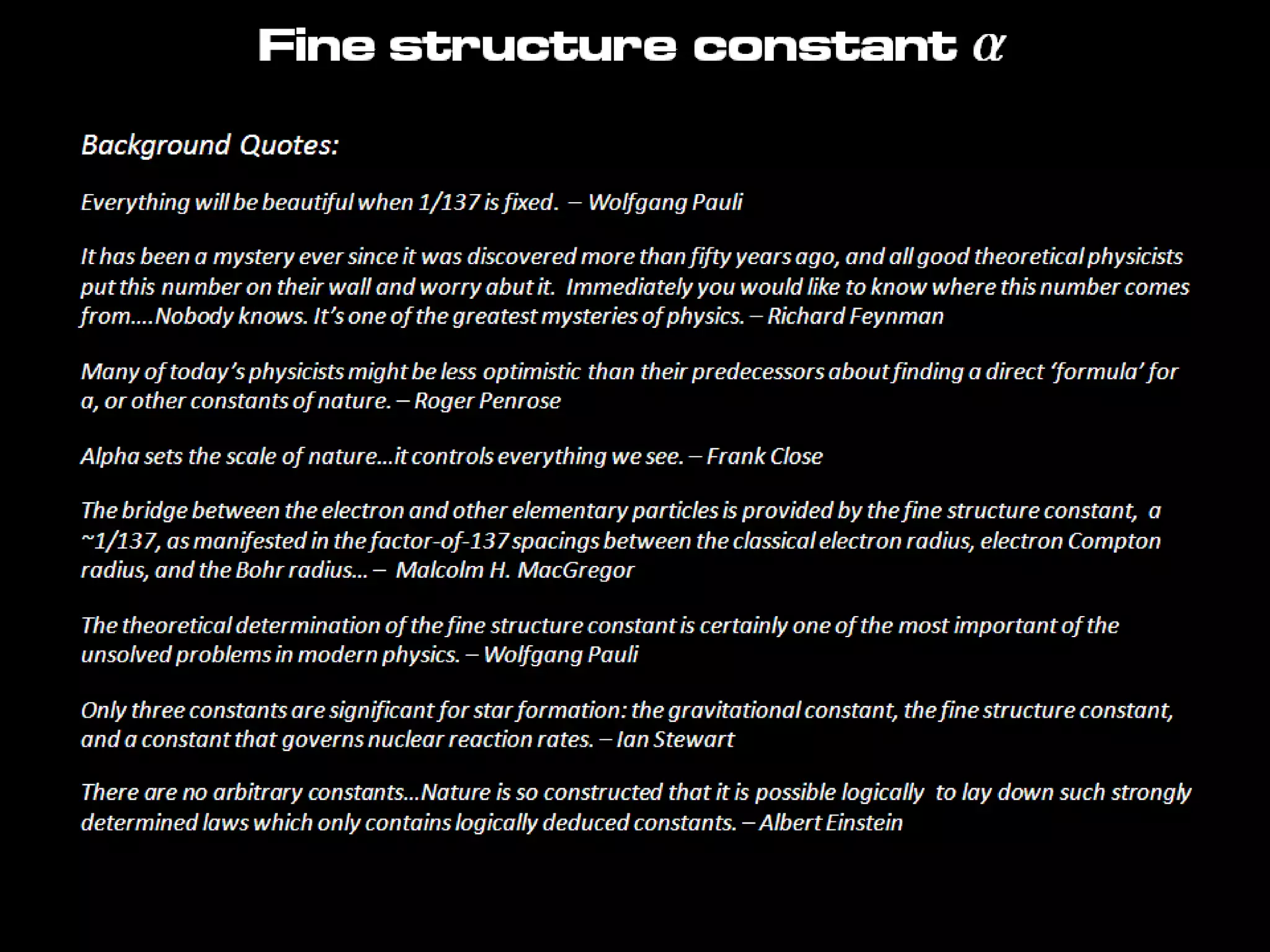 Background Quotes:
Everything will be beautiful when 1/137 is fixed. – Wolfgang Pauli
It has been a mystery ever since it was discovered more than fifty years ago, and all good theoretical physicists
put this number on their wall and worry abut it. Immediately you would like to know where this number comes
from….Nobody knows. It’s one of the greatest mysteries of physics. – Richard Feynman
Many of today’s physicists might be less optimistic than their predecessors about finding a direct ‘formula’ for
a, or other constants of nature. – Roger Penrose
Alpha sets the scale of nature…it controls everything we see. – Frank Close
The bridge between the electron and other elementary particles is provided by the fine structure constant, a
~1/137, as manifested in the factor-of-137 spacings between the classical electron radius, electron Compton
radius, and the Bohr radius… – Malcolm H. MacGregor
The theoretical determination of the fine structure constant is certainly one of the most important of the
unsolved problems in modern physics. – Wolfgang Pauli
Only three constants are significant for star formation: the gravitational constant, the fine structure constant,
and a constant that governs nuclear reaction rates. – Ian Stewart
There are no arbitrary constants…Nature is so constructed that it is possible logically to lay down such strongly
determined laws which only contains logically deduced constants. – Albert Einstein
Fine structure constant a
 
