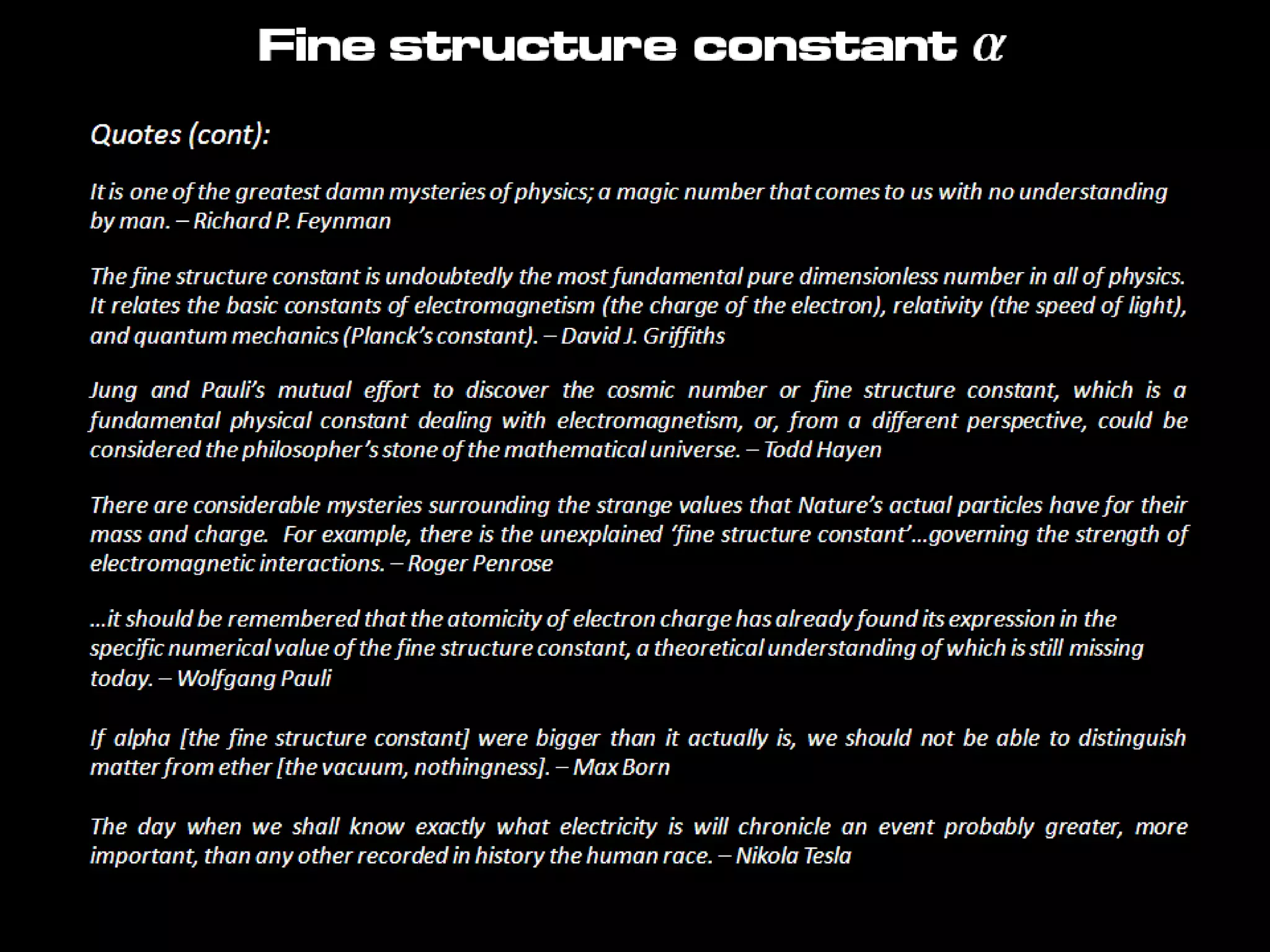 Quotes (cont):
It is one of the greatest damn mysteries of physics; a magic number that comes to us with no understanding
by man. – Richard P. Feynman
The fine structure constant is undoubtedly the most fundamental pure dimensionless number in all of physics.
It relates the basic constants of electromagnetism (the charge of the electron), relativity (the speed of light),
and quantum mechanics (Planck’s constant). – David J. Griffiths
Jung and Pauli’s mutual effort to discover the cosmic number or fine structure constant, which is a
fundamental physical constant dealing with electromagnetism, or, from a different perspective, could be
considered the philosopher’s stone of the mathematical universe. – Todd Hayen
There are considerable mysteries surrounding the strange values that Nature’s actual particles have for their
mass and charge. For example, there is the unexplained ‘fine structure constant’…governing the strength of
electromagnetic interactions. – Roger Penrose
…it should be remembered that the atomicity of electron charge has already found its expression in the
specific numerical value of the fine structure constant, a theoretical understanding of which is still missing
today. – Wolfgang Pauli
If alpha [the fine structure constant] were bigger than it actually is, we should not be able to distinguish
matter from ether [the vacuum, nothingness]. – Max Born
The day when we shall know exactly what electricity is will chronicle an event probably greater, more
important, than any other recorded in history the human race. – Nikola Tesla
Fine structure constant a
 