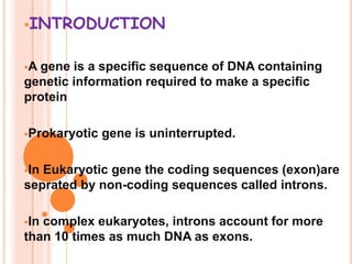 INTRODUCTION
A gene is a specific sequence of DNA containing
genetic information required to make a specific
protein
Prokaryotic gene is uninterrupted.
In Eukaryotic gene the coding sequences (exon)are
seprated by non-coding sequences called introns.
In complex eukaryotes, introns account for more
than 10 times as much DNA as exons.
 
