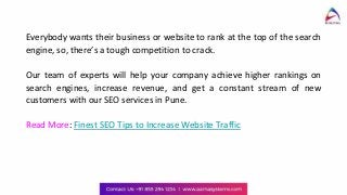 Everybody wants their business or website to rank at the top of the search
engine, so, there’s a tough competition to crack.
Our team of experts will help your company achieve higher rankings on
search engines, increase revenue, and get a constant stream of new
customers with our SEO services in Pune.
Read More: Finest SEO Tips to Increase Website Traffic
 