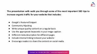 The presentation with walk you through some of the most important SEO tips to
increase organic traffic for your website that includes:
● Google’s Featured Snippet
● Community Hijacking
● Write unique quality content on a regular basis
● Use the appropriate keywords in your image caption
● Different meta description for different pages
● Include internal linking to boost your website
● Encourage readers to share the content on social media
 