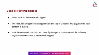 Google’s Featured Snippet
● Try to rank on the Featured Snippet.
● The Featured Snippet section appears on the top of Google’s first page where your
content is placed.
● Tools like SEMrush can help you identify the opportunities to rank for different
keywords where there is a Featured Snippet.
 