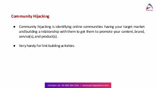 Community Hijacking
● Community hijacking is identifying online communities having your target market
and building a relationship with them to get them to promote your content, brand,
service(s), and product(s).
● Very handy for link building activities.
 