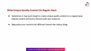 Write Unique Quality Content On Regular Basis
● Sometimes it may seem tough to create unique quality content on a regular basis
original content will lead to interact with your audience.
● Repurpose your content into different formats like videos, blogs
 