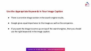 Use the Appropriate Keywords in Your Image Caption
● There is an entire image section in the search engine results.
● Google gives equal importance to the images as well as the companies.
● If you want the image to come up on top of the search engines, then you should
use the right keywords in the image caption.
 